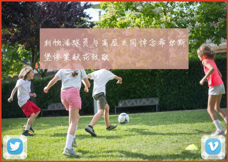 利物浦球员与高层共同悼念希尔斯堡惨案献花致敬