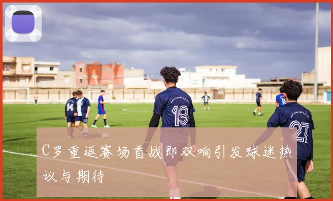 C罗重返赛场首战即双响引发球迷热议与期待