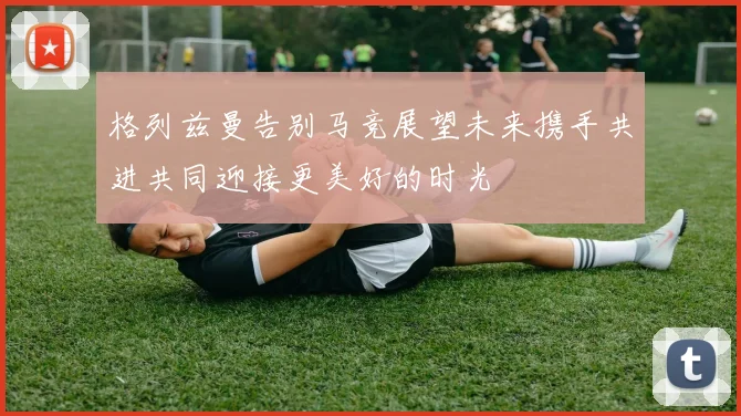 格列兹曼告别马竞展望未来携手共进共同迎接更美好的时光