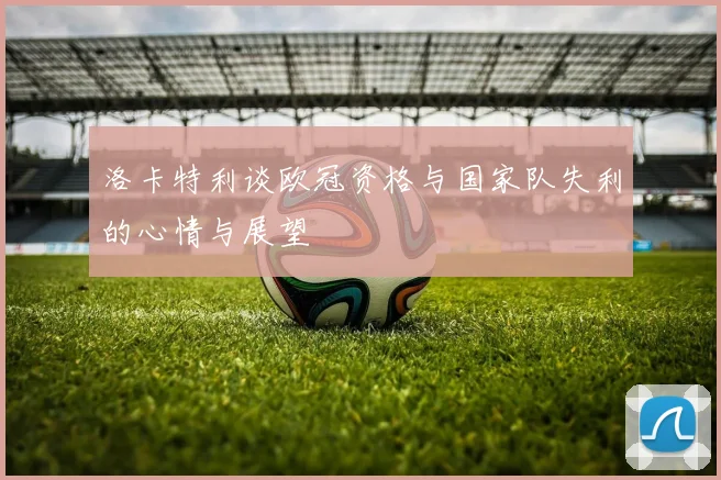 洛卡特利谈欧冠资格与国家队失利的心情与展望
