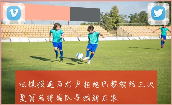 法媒报道马尤卢拒绝巴黎续约三次夏窗或将离队寻找新东家