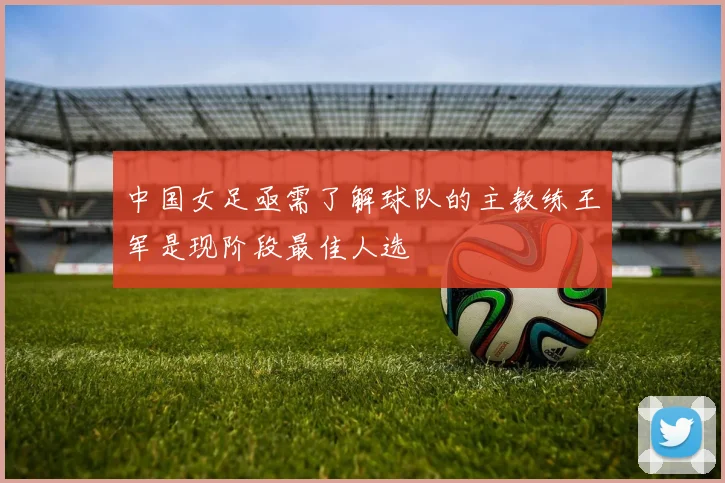 中国女足亟需了解球队的主教练王军是现阶段最佳人选