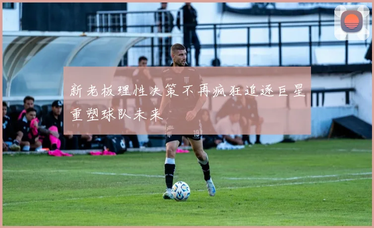 新老板理性决策不再疯狂追逐巨星重塑球队未来
