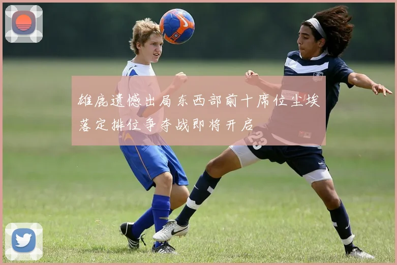 雄鹿遗憾出局东西部前十席位尘埃落定排位争夺战即将开启