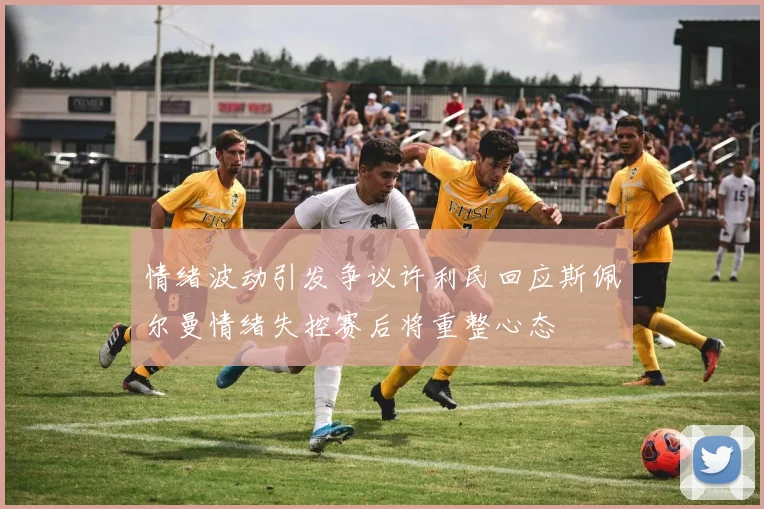 情绪波动引发争议许利民回应斯佩尔曼情绪失控赛后将重整心态