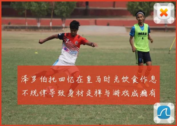 泽罗伯托回忆在皇马时光饮食作息不规律导致身材走样与游戏成瘾有关