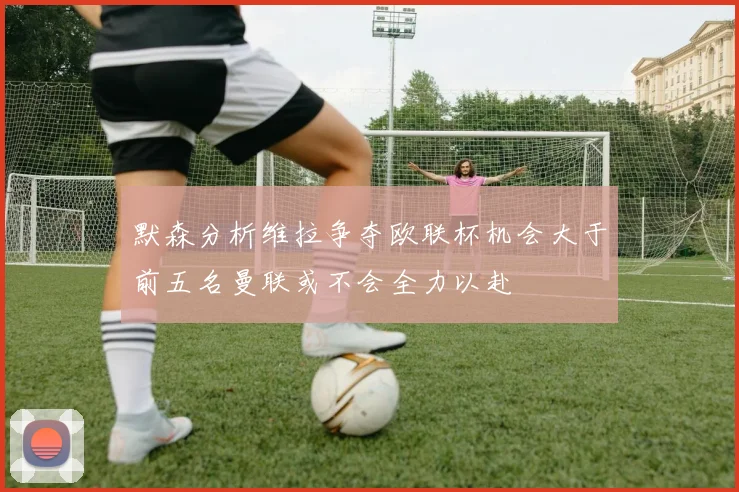 默森分析维拉争夺欧联杯机会大于前五名曼联或不会全力以赴