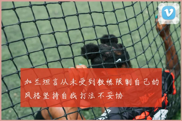 加兰坦言从未受到教练限制自己的风格坚持自我打法不妥协