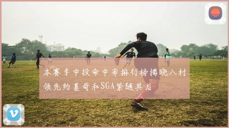 本赛季中投命中率排行榜揭晓八村领先约基奇和SGA紧随其后