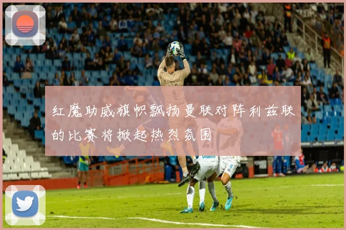 红魔助威旗帜飘扬曼联对阵利兹联的比赛将掀起热烈氛围