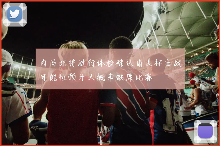 内马尔将进行体检确认南美杯出战可能性预计大概率缺席比赛