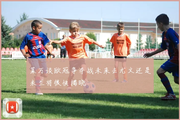 莱万谈欧冠争夺战未来去尤文还是米兰将很快揭晓