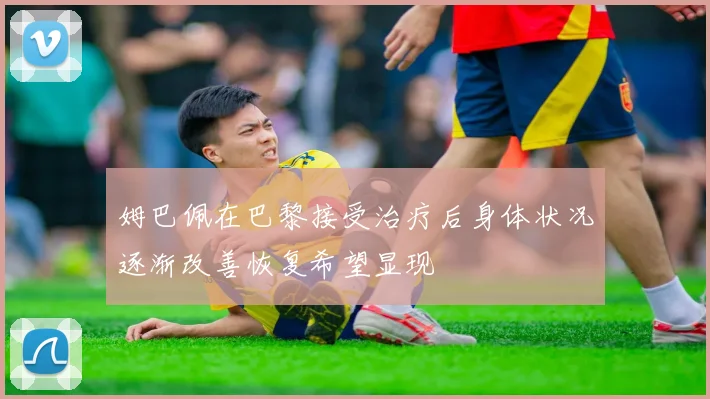 姆巴佩在巴黎接受治疗后身体状况逐渐改善恢复希望显现