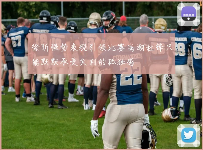 徐昕强势表现引领比赛高潮杜锋只能默默承受失利的孤独感