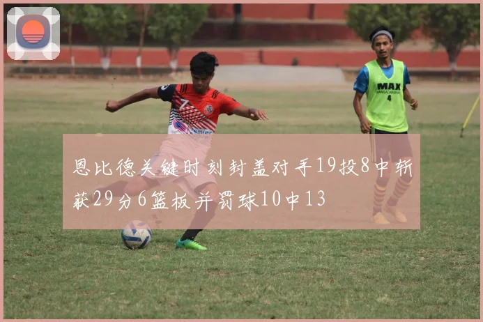 恩比德关键时刻封盖对手19投8中斩获29分6篮板并罚球10中13