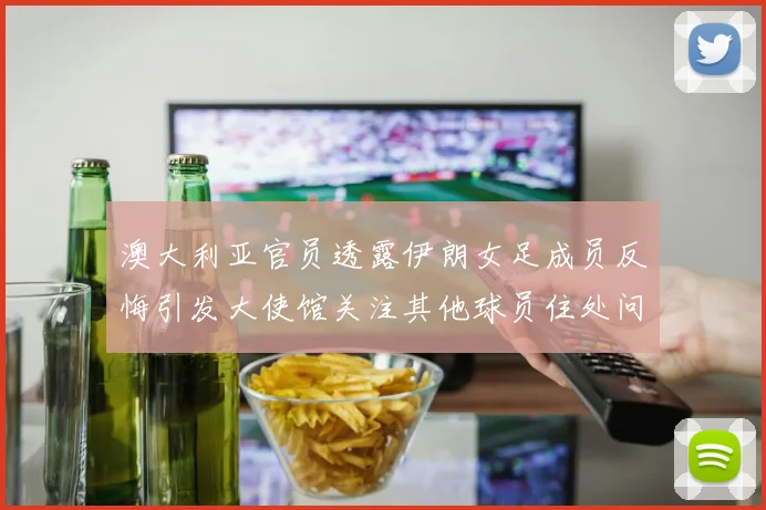 澳大利亚官员透露伊朗女足成员反悔引发大使馆关注其他球员住处问题