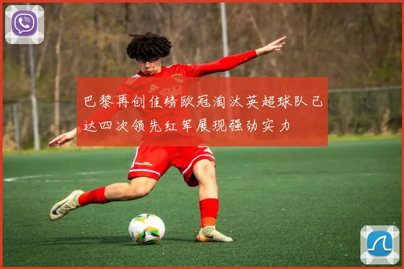 巴黎再创佳绩欧冠淘汰英超球队已达四次领先红军展现强劲实力