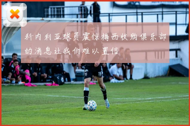 科内利亚球员震惊梅西收购俱乐部的消息让我们难以置信
